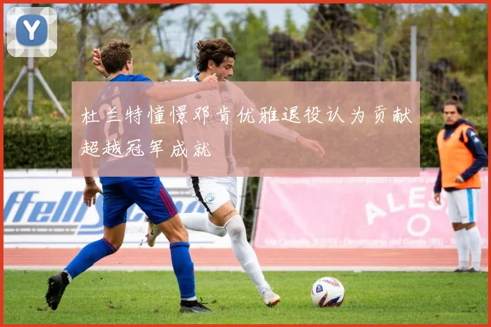 杜兰特憧憬邓肯优雅退役认为贡献超越冠军成就