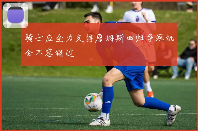 骑士应全力支持詹姆斯回归争冠机会不容错过