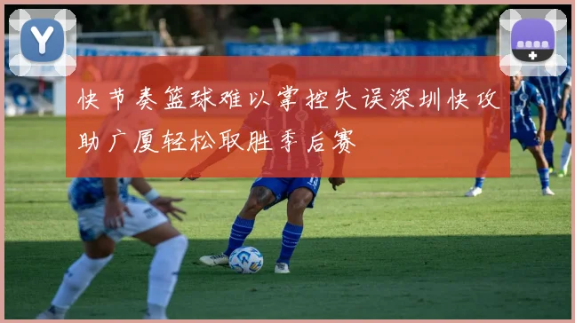 快节奏篮球难以掌控失误深圳快攻助广厦轻松取胜季后赛