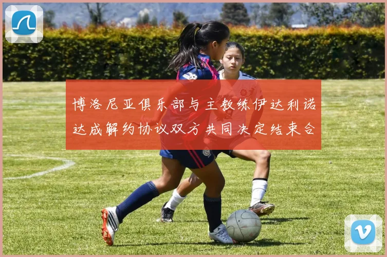 博洛尼亚俱乐部与主教练伊达利诺达成解约协议双方共同决定结束合作关系